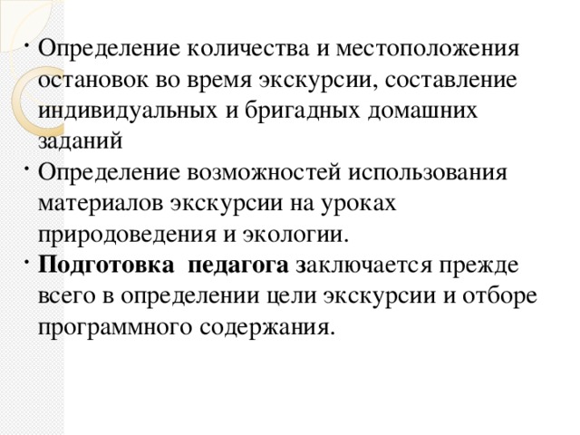 Определение количества и местоположения остановок во время экскурсии, составление индивидуальных и бригадных домашних заданий Определение возможностей использования материалов экскурсии на уроках природоведения и экологии. Подготовка  педагога  з аключается прежде всего в определении цели экскурсии и отборе программного содержания.