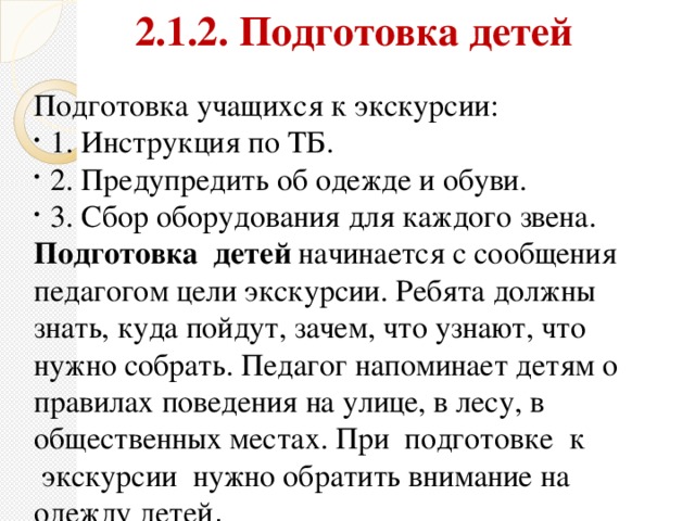 2.1.2. Подготовка детей  Подготовка учащихся к экскурсии: 1. Инструкция по ТБ. 2. Предупредить об одежде и обуви. 3. Сбор оборудования для каждого звена. Подготовка  детей  начинается с сообщения педагогом цели экскурсии. Ребята должны знать, куда пойдут, зачем, что узнают, что нужно собрать. Педагог напоминает детям о правилах поведения на улице, в лесу, в общественных местах. При  подготовке  к  экскурсии  нужно обратить внимание на одежду детей .