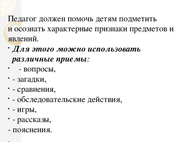 Педагог должен помочь детям подметить и осознать характерные признаки предметов и явлений. Для этого можно использовать различные приемы :  - вопросы, - загадки, - сравнения, - обследовательские действия, - игры, - рассказы, - пояснения. .