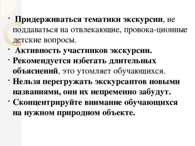 Придерживаться тематики экскурсии , не поддаваться на отвлекающие, провока-ционные детские вопросы.  Активность участников экскурсии. Рекомендуется избегать длительных объяснений , это утомляет обучающихся. Нельзя перегружать экскурсантов новыми названиями, они их непременно забудут. Сконцентрируйте внимание обучающихся на нужном природном объекте.