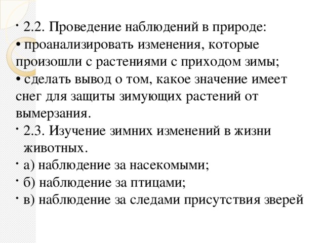 2.2. Проведение наблюдений в природе: • проанализировать изменения, которые произошли с растениями с приходом зимы; • сделать вывод о том, какое значение имеет снег для защиты зимующих растений от вымерзания. 2.3. Изучение зимних изменений в жизни животных. а) наблюдение за насекомыми; б) наблюдение за птицами; в) наблюдение за следами присутствия зверей