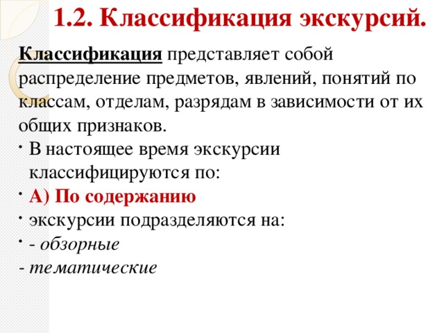 1.2. Классификация экскурсий.  Классификация представляет собой распределение предметов, явлений, понятий по классам, отделам, разрядам в зависимости от их общих признаков. В настоящее время экскурсии классифицируются по: А)  По содержанию  экскурсии подразделяются на: - обзорные - тематические