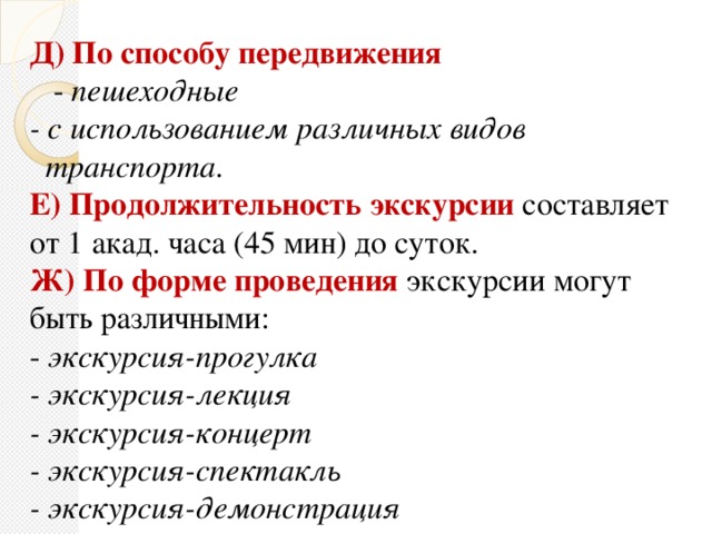 Д) По способу передвижения   - пешеходные - с использованием различных видов  транспорта. Е) Продолжительность экскурсии составляет от 1 акад. часа (45 мин) до суток. Ж) По форме проведения  экскурсии могут быть различными: - экскурсия-прогулка - экскурсия-лекция - экскурсия-концерт - экскурсия-спектакль - экскурсия-демонстрация - учебная экскурсия и т.д.