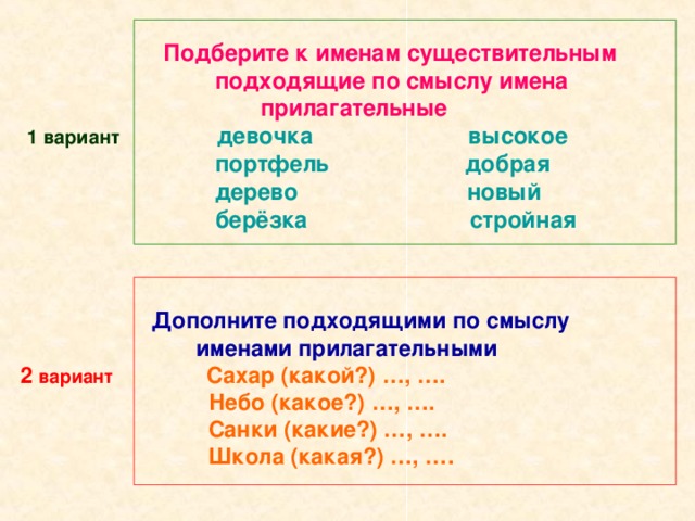 Подберите к именам существительным  подходящие по смыслу имена  прилагательные   1 вариант  девочка высокое  портфель добрая  дерево новый  берёзка стройная  Дополните подходящими по смыслу  именами прилагательными 2 вариант  Сахар (какой?) …, ….  Небо (какое?) …, ….  Санки (какие?) …, ….  Школа (какая?) …, ….