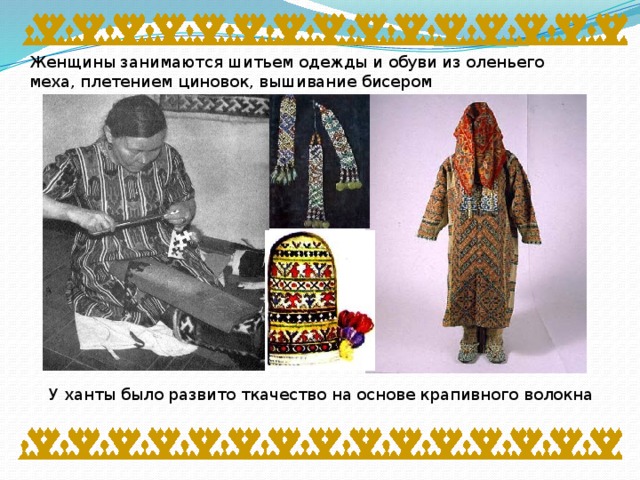 Женщины занимаются шитьем одежды и обуви из оленьего меха, плетением циновок, вышивание бисером У ханты было развито ткачество на основе крапивного волокна