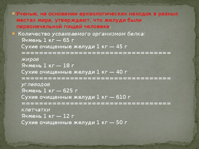 Ученые, на основании археологических находок в разных местах мира, утверждают, что желуди были первоначальной пищей человека .   Количество усваиваемого организмом белка:     Ячмень 1 кг — 65 г     Сухие очищенные желуди 1 кг — 45 г     ==================================      жиров     Ячмень 1 кг — 18 г     Сухие очищенные желуди 1 кг — 40 г     ==================================      углеводов     Ячмень 1 кг — 625 г     Сухие очищенные желуди 1 кг — 610 г     ==================================      клетчатки     Ячмень 1 кг — 12 г     Сухие очищенные желуди 1 кг — 50 г