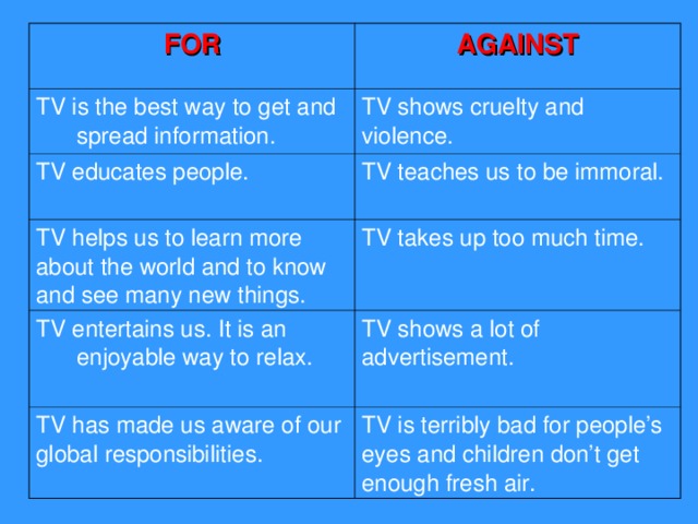 FOR AGAINST TV is the best way to get and spread information. TV shows cruelty and violence. TV educates people. TV teaches us to be immoral. TV helps us to learn more about the world and to know and see many new things. TV takes up too much time. TV entertains us. It is an enjoyable way to relax. TV shows a lot of advertisement. TV has made us aware of our global responsibilities.  TV is terribly bad for people’s eyes and children don’t get enough fresh air.