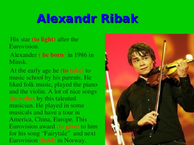 Alexandr Ribak  His star (to light) after the Eurovision.  Alexander ( be born ) in 1986 in Minsk.  At the early age he (to  take) to music school by his parents. He liked folk music, played the piano and the violin. A lot of nice songs (to write) by this talented musician. He played in some musicals and have a tour in America, China, Europe. This Eurovision award (to give) to him for his song “Fairytale” and next Eurovision (hold) in Norway.