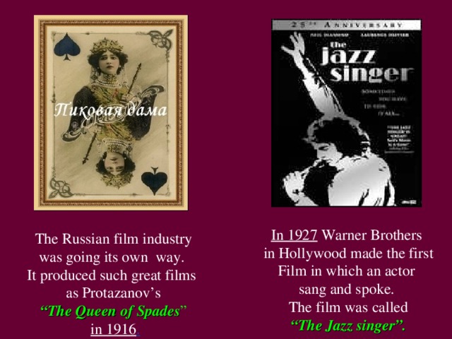 In 1927 Warner Brothers in Hollywood made the first Film in which an actor sang and spoke. The film was called “ The Jazz singer”.  The Russian film industry was going its own way. It produced such great films as Protazanov’s “ The Queen of Spades ”  in 1916 .