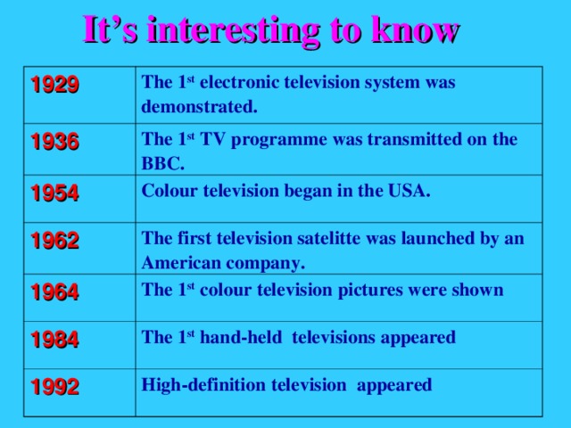 It’s interesting to know 1929 The 1 st electronic television system was demonstrated. 1936 The 1 st TV programme was transmitted on the BBC. 1954 Colour television began in the USA. 1962 The first television satelitte was launched by an American company. 1964 The 1 st colour television pictures were shown 1984 The 1 st hand-held televisions appeared 1992 High-definition television appeared