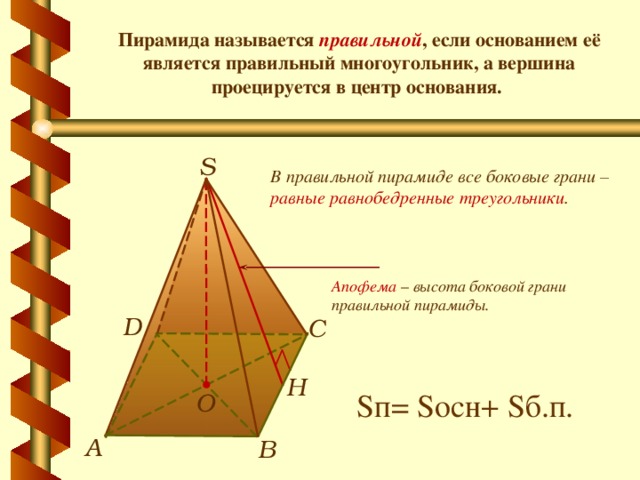 Пирамида называется правильной , если основанием её является правильный многоугольник, а вершина проецируется в центр основания. S В правильной пирамиде все боковые грани – равные равнобедренные треугольники . Апофема  – высота боковой грани правильной пирамиды. D С Н S п= S осн+ S б.п. О А В