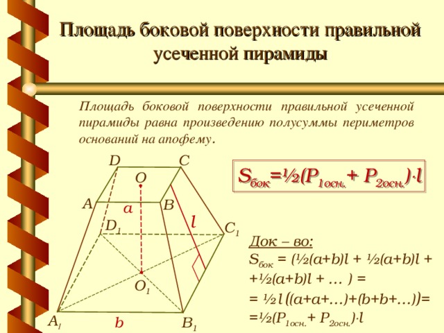 Площадь боковой поверхности правильной усеченной пирамиды Площадь боковой поверхности правильной усеченной пирамиды равна произведению полусуммы периметров оснований на апофему . C D S бок =½ ( P 1осн. + P 2 осн. )  l О A B a l D 1 С 1 Док – во: S бок = (½(a+b)l  +  ½(a+b)l  +  +½(a+b)l + … ) = = ½  l  ( (a+a+…)+(b+b+…) ) = =½ ( P 1осн. + P 2 осн. )  l О 1 А 1 В 1 b