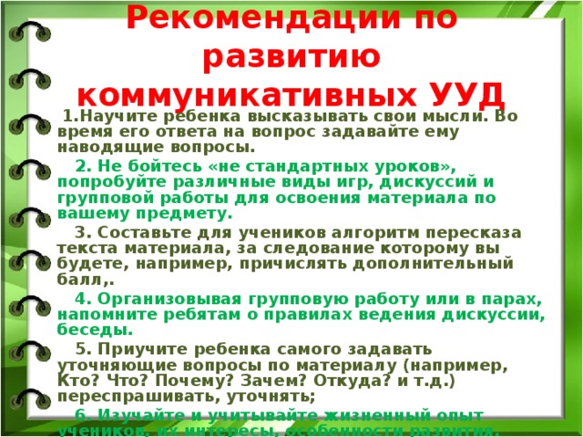 Рекомендации по развитию коммуникативных УУД  1.Научите ребенка высказывать свои мысли. Во время его ответа на вопрос задавайте ему наводящие вопросы.  2. Не бойтесь «не стандартных уроков», попробуйте различные виды игр, дискуссий и групповой работы для освоения материала по вашему предмету.  3. Составьте для учеников алгоритм пересказа текста материала, за следование которому вы будете, например, причислять дополнительный балл,.  4. Организовывая групповую работу или в парах, напомните ребятам о правилах ведения дискуссии, беседы.  5. Приучите ребенка самого задавать уточняющие вопросы по материалу (например, Кто? Что? Почему? Зачем? Откуда? и т.д.) переспрашивать, уточнять;  6. Изучайте и учитывайте жизненный опыт учеников, их интересы, особенности развития. 10