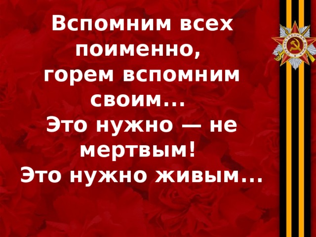 Вспомним всех поименно,  горем вспомним своим...  Это нужно — не мертвым!  Это нужно живым...