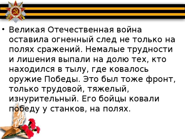 Великая Отечественная война оставила огненный след не только на полях сражений. Немалые трудности и лишения выпали на долю тех, кто находился в тылу, где ковалось оружие Победы. Это был тоже фронт, только трудовой, тяжелый, изнурительный. Его бойцы ковали победу у станков, на полях.