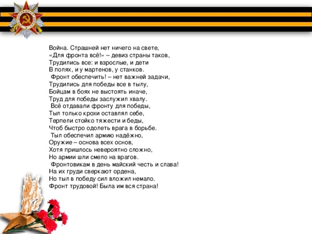 Война. Страшней нет ничего на свете, «Для фронта всё!» – девиз страны таков, Трудились все: и взрослые, и дети В полях, и у мартенов, у станков.   Фронт обеспечить! – нет важней задачи, Трудились для победы все в тылу, Бойцам в боях не выстоять иначе, Труд для победы заслужил хвалу.   Всё отдавали фронту для победы, Тыл только крохи оставлял себе, Терпели стойко тяжести и беды, Чтоб быстро одолеть врага в борьбе.   Тыл обеспечил армию надёжно, Оружие – основа всех основ, Хотя пришлось невероятно сложно, Но армии шли смело на врагов.   Фронтовикам в день майский честь и слава! На их груди сверкают ордена, Но тыл в победу сил вложил немало. Фронт трудовой! Была им вся страна!