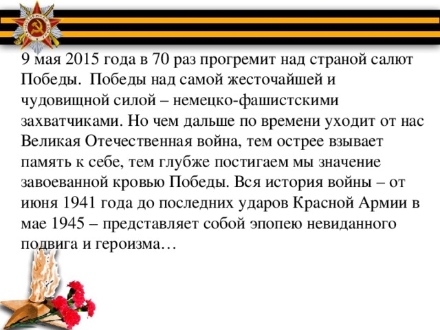 9 мая 2015 года в 70 раз прогремит над страной салют Победы. Победы над самой жесточайшей и чудовищной силой – немецко-фашистскими захватчиками. Но чем дальше по времени уходит от нас Великая Отечественная война, тем острее взывает память к себе, тем глубже постигаем мы значение завоеванной кровью Победы. Вся история войны – от июня 1941 года до последних ударов Красной Армии в мае 1945 – представляет собой эпопею невиданного подвига и героизма…