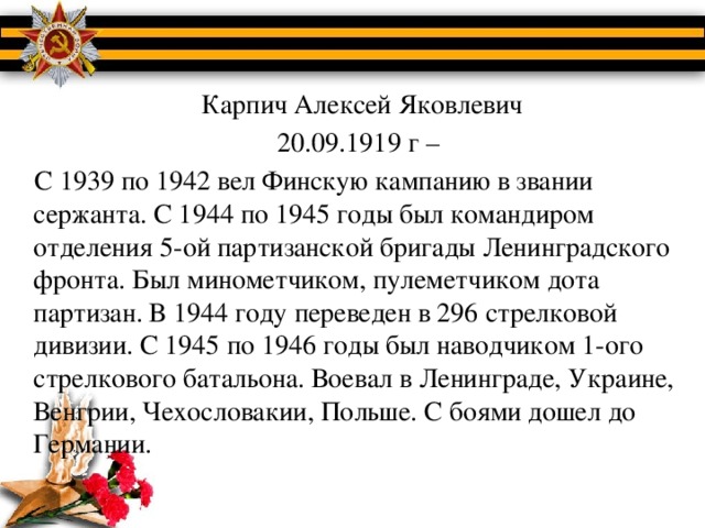 Карпич Алексей Яковлевич  20.09.1919 г –  С 1939 по 1942 вел Финскую кампанию в звании сержанта. С 1944 по 1945 годы был командиром отделения 5-ой партизанской бригады Ленинградского фронта. Был минометчиком, пулеметчиком дота партизан. В 1944 году переведен в 296 стрелковой дивизии. С 1945 по 1946 годы был наводчиком 1-ого стрелкового батальона. Воевал в Ленинграде, Украине, Венгрии, Чехословакии, Польше. С боями дошел до Германии.