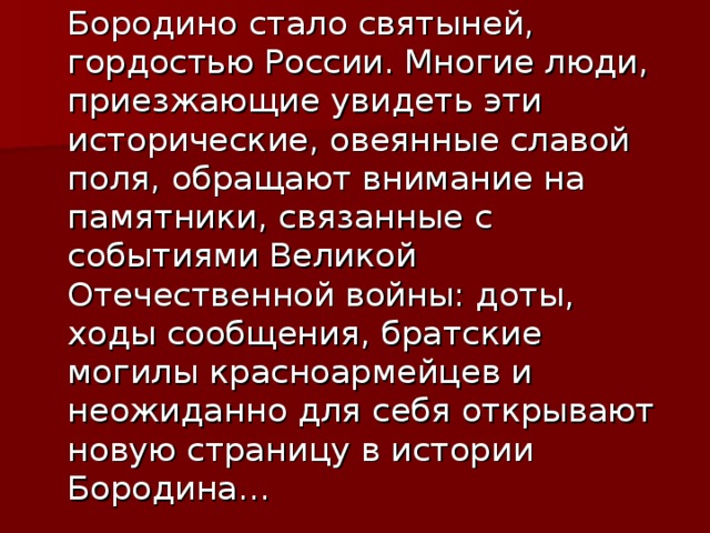 Бородино стало святыней, гордостью России. Многие люди, приезжающие увидеть эти исторические, овеянные славой поля, обращают внимание на памятники, связанные с событиями Великой Отечественной войны: доты, ходы сообщения, братские могилы красноармейцев и неожиданно для себя открывают новую страницу в истории Бородина…