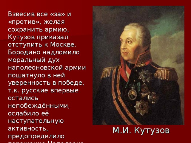 Взвесив все «за» и «против», желая сохранить армию, Кутузов приказал отступить к Москве. Бородино надломило моральный дух наполеоновской армии пошатнуло в ней уверенность в победе, т.к. русские впервые остались непобеждёнными, ослабило её наступательную активность, предопределило поражение Наполеона в этой войне. Кутузов так говорил об этом:»Когда дело идет не о славе выигранных только баталий, но вся цель- устремление на истребление французской армии… я взял намерение … отступить…»(из донесения). М.И. Кутузов