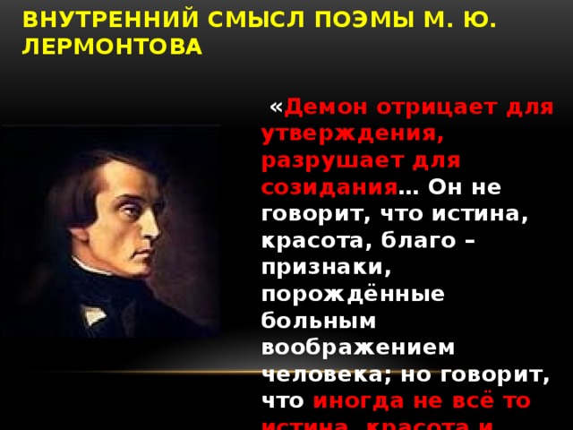 Внутренний смысл поэмы М. Ю. Лермонтова  « Демон отрицает для утверждения, разрушает для созидания … Он не говорит, что истина, красота, благо – признаки, порождённые больным воображением человека; но говорит, что иногда не всё то истина, красота и благо, что считают за истину, красоту и благо »  В. Г. Белинский