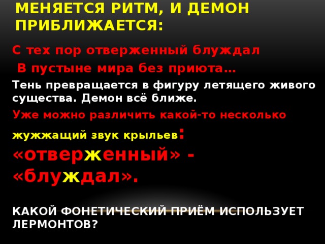 менЯЕТСЯ ритм, и Демон приближается: С тех пор отверженный блуждал  В пустыне мира без приюта… Тень превращается в фигуру летящего живого существа. Демон всё ближе. Уже можно различить какой-то несколько жужжащий звук крыльев : «отвер ж енный» - «блу ж дал».  КАКОЙ ФОНЕТИЧЕСКИЙ ПРИЁМ ИСПОЛЬЗУЕТ ЛЕРМОНТОВ?