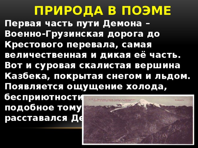 ПРИРОДА В ПОЭМЕ Первая часть пути Демона – Военно-Грузинская дорога до Крестового перевала, самая величественная и дикая её часть. Вот и суровая скалистая вершина Казбека, покрытая снегом и льдом. Появляется ощущение холода, бесприютности, одиночества, подобное тому, с которым не расставался Демон.