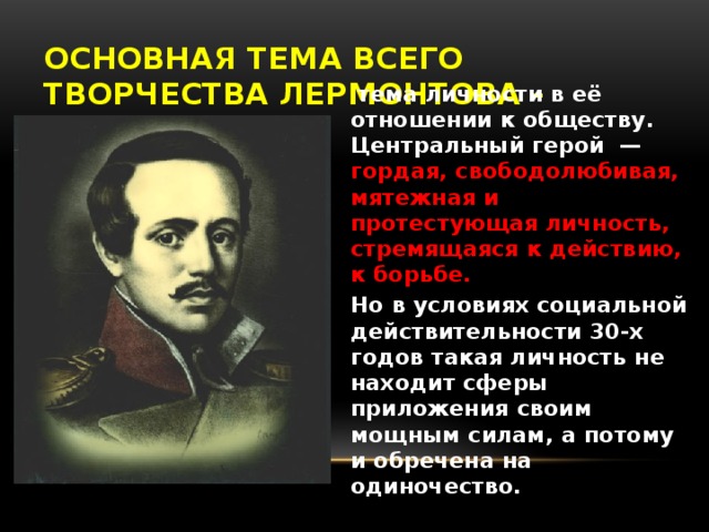 Основная тема всего творчества Лермонтова -  тема  личности в её отношении к обществу. Центральный герой — гордая, свободолюбивая, мятежная и протестующая личность, стремящаяся к действию, к борьбе. Но в условиях социальной действительности 30-х годов такая личность не находит сферы приложения своим мощным силам, а потому и обречена на одиночество.