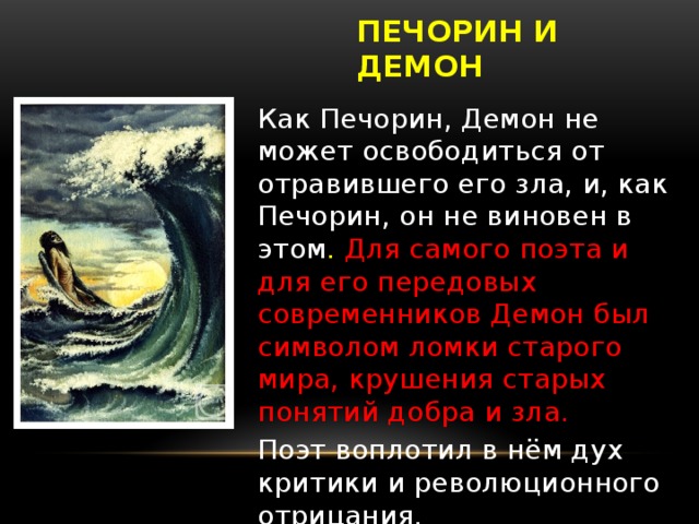 ПЕЧОРИН И ДЕМОН Как Печорин, Демон не может освободиться от отравившего его зла, и, как Печорин, он не виновен в этом . Для самого поэта и для его передовых современников Демон был символом ломки старого мира, крушения старых понятий добра и зла. Поэт воплотил в нём дух критики и революционного отрицания.