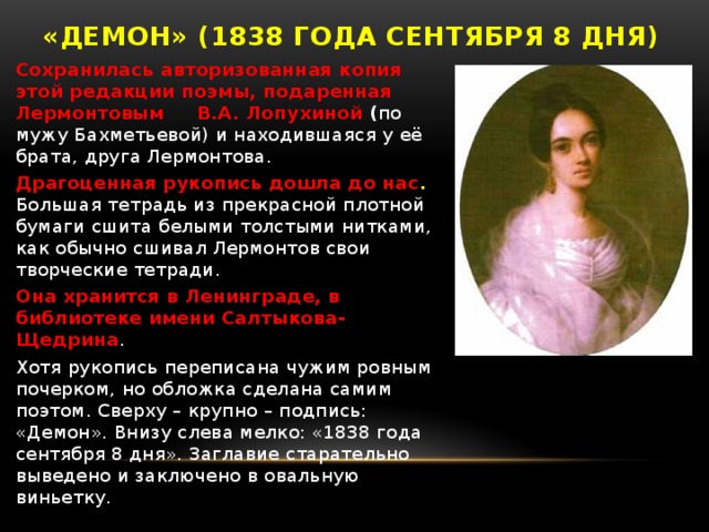 «Демон» (1838 года сентября 8 дня) Сохранилась авторизованная копия этой редакции поэмы, подаренная Лермонтовым В.А. Лопухиной ( по мужу Бахметьевой) и находившаяся у её брата, друга Лермонтова. Драгоценная рукопись дошла до нас .  Большая тетрадь из прекрасной плотной бумаги сшита белыми толстыми нитками, как обычно сшивал Лермонтов свои творческие тетради. Она хранится в Ленинграде, в библиотеке имени Салтыкова-Щедрина . Хотя рукопись переписана чужим ровным почерком, но обложка сделана самим поэтом. Сверху – крупно – подпись: «Демон». Внизу слева мелко: «1838 года сентября 8 дня». Заглавие старательно выведено и заключено в овальную виньетку.