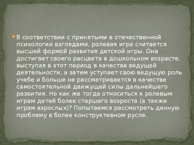 В соответствии с принятыми в отечественной психологии взглядами, ролевая игра считается высшей формой развития детской игры. Она достигает своего расцвета в дошкольном возрасте, выступая в этот период в качестве ведущей деятельности, а затем уступает свою ведущую роль учебе и больше не рассматривается в качестве самостоятельной движущей силы дальнейшего развития. Но как же тогда относиться к ролевым играм детей более старшего возроста (а также играм взрослых)? Попытаемся рассмотреть данную проблему в более конструктивном русле.