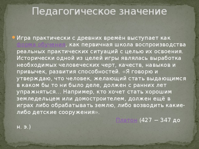 Педагогическое значение   Игра практически с древних времён выступает как  форма обучения , как первичная школа воспроизводства реальных практических ситуаций с целью их освоения. Исторически одной из целей игры являлась выработка необходимых человеческих черт, качеств, навыков и привычек, развития способностей. «Я говорю и утверждаю, что человек, желающий стать выдающимся в каком бы то ни было деле, должен с ранних лет упражняться… Например, кто хочет стать хорошим земледельцем или домостроителем, должен ещё в играх либо обрабатывать землю, либо возводить какие-либо детские сооружения».   Платон  (427 − 347 до н. э.)