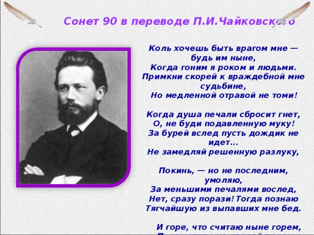 Сонет 90 в переводе П.И.Чайковского    Коль хочешь быть врагом мне — будь им ныне,  Когда гоним я роком и людьми.  Примкни скорей к враждебной мне судьбине,  Но медленной отравой не томи !  Когда душа печали сбросит гнет,  О, не буди подавленную муку !  За бурей вслед пусть дождик не идет...  Не замедляй решенную разлуку,  Покинь, — но не последним, умоляю,  За меньшими печалями вослед,  Нет, сразу порази ! Тогда познаю  Тягчайшую из выпавших мне бед.       И горе, что считаю ныне горем,      Покажется мне каплей рядом с морем !