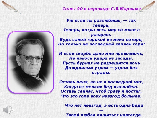 Сонет 90 в переводе С.Я.Маршака  Уж если ты разлюбишь, — так теперь,  Теперь, когда весь мир со мной в раздоре.  Будь самой горькой из моих потерь,  Но только не последней каплей горя !  И если скорбь дано мне превозмочь,  Не наноси удара из засады.  Пусть бурная не разрешится ночь  Дождливым утром — утром без отрады.  Оставь меня, но не в последний миг,  Когда от мелких бед я ослабею.  Оставь сейчас, чтоб сразу я постиг,  Что это горе всех невзгод больнее.       Что нет невзгод, а есть одна беда —      Твоей любви лишиться навсегда.