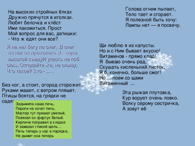 Голова огнем пылает,  Тело тает и сгорает.  Я полезной быть хочу:  Лампы нет — я посвечу. На высоких стройных ёлках  Дружно прячутся в иголках.  Любят белочка и клёст  Ими лакомиться. Прост  Мой вопрос для вас, детишки:  - Что ж едят они все? Щи люблю я из капусты.   Но и с Ним бывает вкусно!  Витаминов - прямо клад!  Я  бываю очень рад,  Скушать кисленький листок.  Я б, конечно, больше смог!  Но...  поем со щами  Витаминный  ...  Я на них бегу по снегу.В снег на них не провалюсь.Я с горы высокой съедуИ упасть не побоюсь.Отгадайте же, не слышу,Что такое? Это - ... . Без ног, а стоит, огород сторожит. Руками машет, с ветром пляшет. Птицы боятся, на грядки не садятся. Эта рыжая плутовка,  Кур ворует очень ловко.  Волку серому сестричка,  А зовут её Задымила наша печь,  Пироги не хочет печь. Мастер тут пришел умелый, Повязал он фартук белый. Кирпичи поправил в кладке И замазал глиной щель… Печь теперь у нас в порядке, Не дымит она теперь