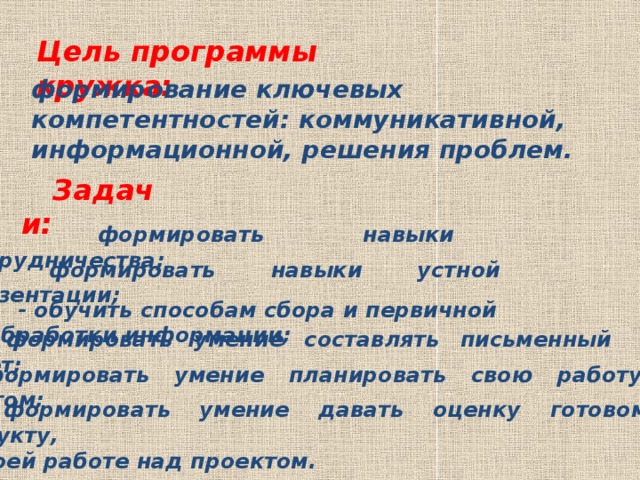 Цель программы кружка: формирование ключевых компетентностей: коммуникативной, информационной, решения проблем. Задачи: - формировать навыки сотрудничества; - формировать навыки устной презентации; - обучить способам сбора и первичной обработки информации; - формировать умение составлять письменный отчёт; - формировать умение планировать свою работу над проектом; - формировать умение давать оценку готовому продукту, своей работе над проектом.