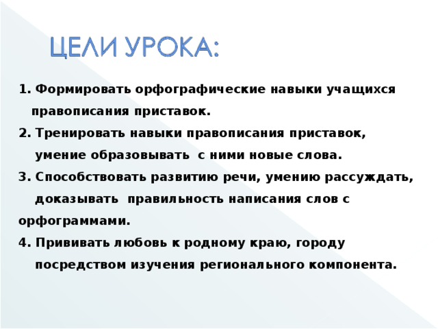 1. Формировать орфографические навыки учащихся  правописания приставок. 2. Тренировать навыки правописания приставок,  умение образовывать с ними новые слова. 3. Способствовать развитию речи, умению рассуждать,  доказывать правильность написания слов с орфограммами. 4. Прививать любовь к родному краю, городу  посредством изучения регионального компонента.