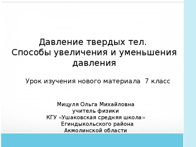 Давление твердых тел.  Способы увеличения и уменьшения давления Урок изучения нового материала 7 класс Мицуля Ольга Михайловна  учитель физики КГУ «Ушаковская средняя школа»  Егиндыкольского района Акмолинской области