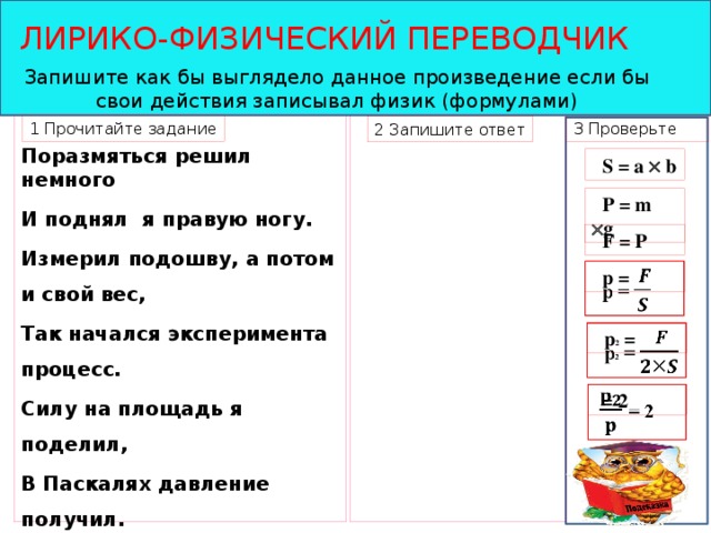 ЛИРИКО-ФИЗИЧЕСКИЙ ПЕРЕВОДЧИК Запишите как бы выглядело данное произведение если бы свои действия записывал физик (формулами) 1 Прочитайте задание 3 Проверьте   Поразмяться решил немного И поднял я правую ногу. Измерил подошву, а потом и свой вес, Так начался эксперимента процесс. Силу на площадь я поделил, В Паскалях давление получил. Как только моя нога опустилась Ситуация резко изменилась. И вот какое удивление!!! Уменьшилось вдвое давление!!!  2 Запишите ответ  S = a  b  P = m  g  F = P  p =    p 2 =    = 2  