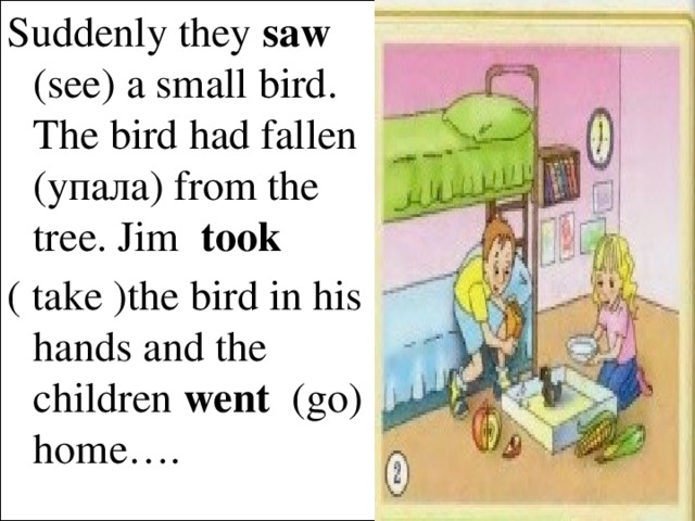 Suddenly they saw (see) a small bird. The bird had fallen (yпала) from the tree. Jim took  ( take )the bird in his hands and the children went (go) home….