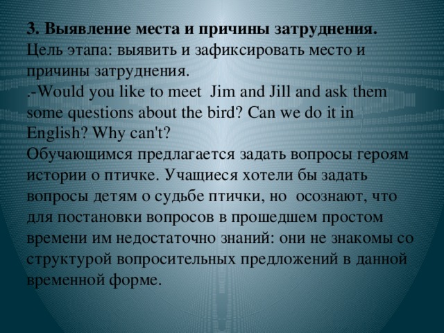 3. Выявление места и причины затруднения. Цель этапа: выявить и зафиксировать место и причины затруднения.  .-Would you like to meet Jim and Jill and ask them some questions about the bird?  Can we do it in English? Why can't?  Обучающимся предлагается задать вопросы героям истории о птичке. Учащиеся хотели бы задать вопросы детям о судьбе птички, но осознают, что для постановки вопросов в прошедшем простом времени им недостаточно знаний: они не знакомы со структурой вопросительных предложений в данной временной форме.