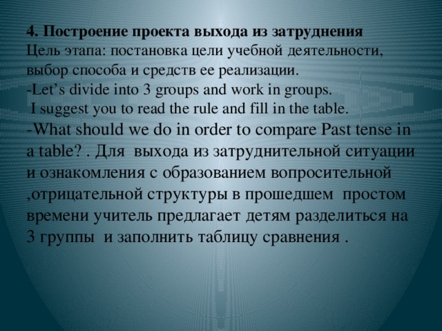 4. Построение проекта выхода из затруднения  Цель этапа: постановка цели учебной деятельности, выбор способа и средств ее реализации.  -Let’s divide into 3 groups and work in groups.  I suggest you to read the rule and fill in the table.  -What should we do in order to compare Past tense in a table? . Для выхода из затруднительной ситуации и ознакомления с образованием вопросительной ,отрицательной структуры в прошедшем простом времени учитель предлагает детям разделиться на 3 группы и заполнить таблицу сравнения .