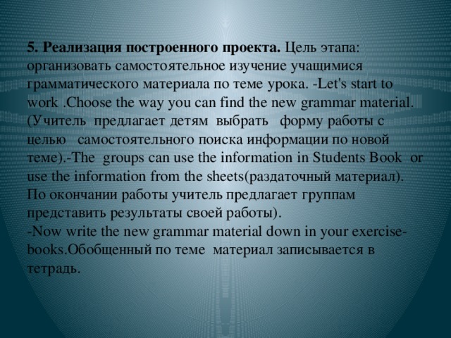 5. Реализация построенного проекта. Цель этапа:  организовать самостоятельное изучение учащимися грамматического материала по теме урока. -Let's start to work .Choose the way you can find the new grammar material. (Учитель предлагает детям выбрать форму работы с целью самостоятельного поиска информации по новой теме).-The groups can use the information in Students Book or use the information from the sheets(раздаточный материал).  По окончании работы учитель предлагает группам представить результаты своей работы).  -Now write the new grammar material down in your exercise-books.Обобщенный по теме материал записывается в тетрадь.