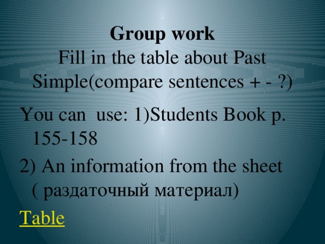 Group work  Fill in the table about Past Simple(compare sentences + - ?) You can use: 1)Students Book p. 155-158 2) An information from the sheet ( раздаточный материал) Table