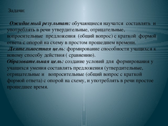 Задачи:    Ожидаемый результат:  обучающиеся научатся составлять и употреблять в речи утвердительные, отрицательные, вопросительные предложения (общий вопрос) с краткой формой ответа с опорой на схему в простом прошедшем времени.   Деятельностная цель : формирование способности учащихся к новому способу действия ( сравнению).  Образовательная цель:  создание условий для  формирования у учащихся умения составлять предложения (утвердительные, отрицательные и вопросительные (общий вопрос с краткой формой ответа) с опорой на схему, и употреблять в речи простое прошедшее время.