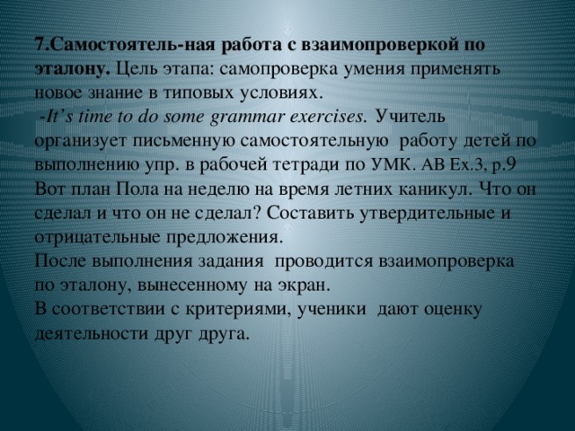 7.Самостоятель-ная работа с  взаимопроверкой по эталону. Цель этапа: самопроверка умения применять новое знание в типовых условиях.  -It’s time to do some grammar exercises. Учитель организует письменную самостоятельную работу детей по выполнению упр. в рабочей тетради по УМК. АВ Ex.3, p .9  Вот план Пола на неделю на время летних каникул. Что он сделал и что он не сделал? Составить утвердительные и отрицательные предложения.  После выполнения задания проводится взаимопроверка по эталону, вынесенному на экран.  В соответствии с критериями, ученики дают оценку деятельности друг друга.