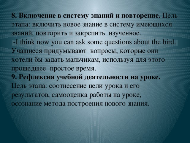 8. Включение в систему знаний и повторение. Цель этапа: включить новое знание в систему имеющихся знаний, повторить и закрепить изученное.  -I think now you can ask some questions about the bird. Учащиеся придумывают вопросы, которые они хотели бы задать мальчикам, используя для этого прошедшее простое время.  9. Рефлексия учебной деятельности на уроке.  Цель этапа: соотнесение цели урока и его результатов, самооценка работы на уроке,  осознание метода построения нового знания.