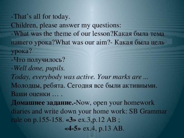 -That’s all for today.  Children, please answer my questions:  -What was the theme of our lesson?Какая была тема нашего урока?What was our aim?- Какая была цель урока?  -Что получилось?  -Well done, pupils.  Today, everybody was active. Your marks are ... Молодцы, ребята. Сегодня все были активными. Ваши оценки … .  Домашнее задание.- Now, open your homework diaries and write down your home work: SB Grammar rule on p.155-158. «3» ex.3,p.12 AB ;  «4-5» ex.4, p.13 AB.