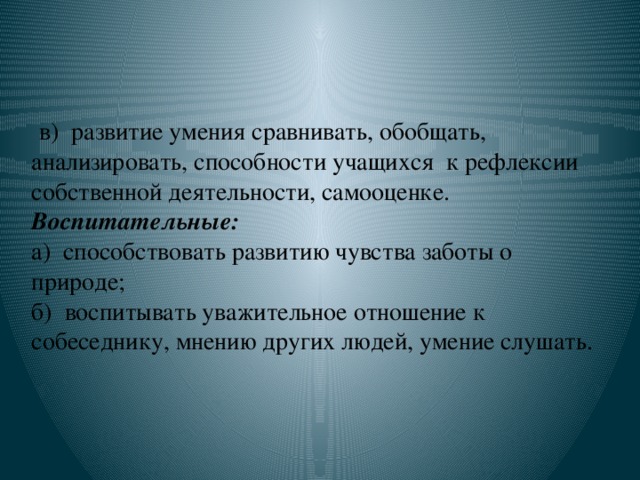 в) развитие умения сравнивать, обобщать, анализировать, способности учащихся к рефлексии собственной деятельности, самооценке.    Воспитательные:  а)  способствовать развитию чувства заботы о природе;  б)  воспитывать уважительное отношение к собеседнику, мнению других людей, умение слушать.