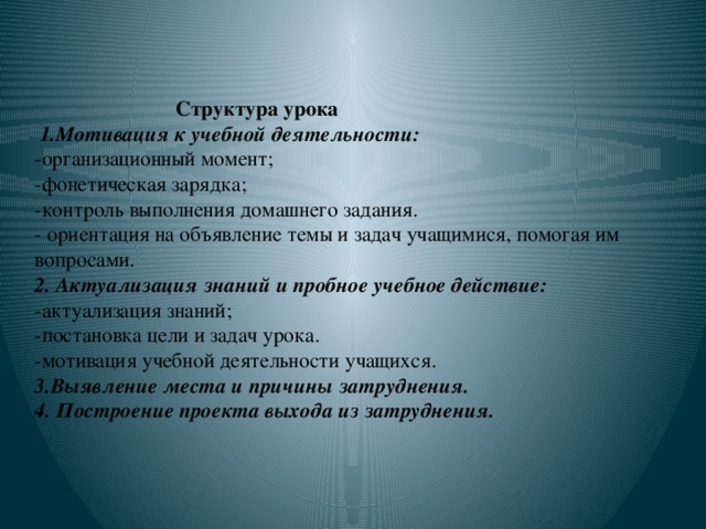 Структура урока   1.Мотивация к учебной деятельности:  -организационный момент;  -фонетическая зарядка;  -контроль выполнения домашнего задания.  - ориентация на объявление темы и задач учащимися, помогая им вопросами.  2. Актуализация знаний и пробное учебное действие:  -актуализация знаний;  -постановка цели и задач урока.  -мотивация учебной деятельности учащихся.  3.Выявление места и причины затруднения.  4. Построение проекта выхода из затруднения.